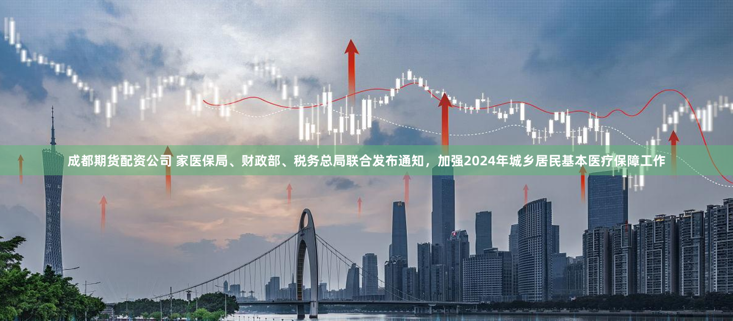 成都期货配资公司 家医保局、财政部、税务总局联合发布通知，加强2024年城乡居民基本医疗保障工作