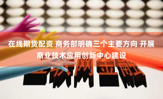 在线期货配资 商务部明确三个主要方向 开展商业技术应用创新中心建设