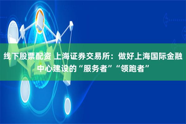 线下股票配资 上海证券交易所：做好上海国际金融中心建设的“服务者”“领跑者”