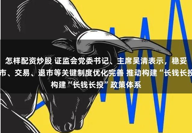 怎样配资炒股 证监会党委书记、主席吴清表示，稳妥推进发行上市、交易、退市等关键制度优化完善 推动构建“长钱长投”政策体系