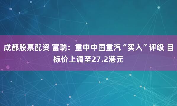 成都股票配资 富瑞：重申中国重汽“买入”评级 目标价上调至27.2港元