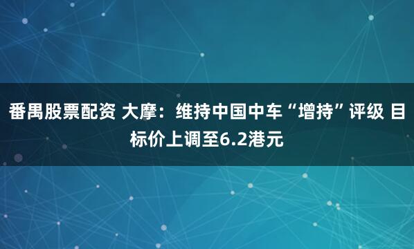 番禺股票配资 大摩：维持中国中车“增持”评级 目标价上调至6.2港元