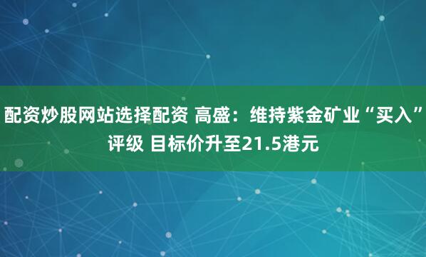 配资炒股网站选择配资 高盛：维持紫金矿业“买入”评级 目标价升至21.5港元