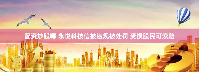 配资炒股哪 永悦科技信披违规被处罚 受损股民可索赔