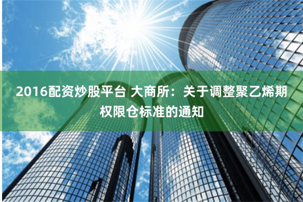 2016配资炒股平台 大商所：关于调整聚乙烯期权限仓标准的通知