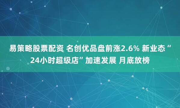 易策略股票配资 名创优品盘前涨2.6% 新业态“24小时超级店”加速发展 月底放榜