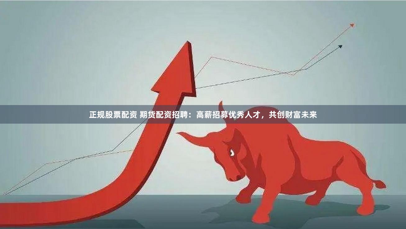 正规股票配资 期货配资招聘：高薪招募优秀人才，共创财富未来