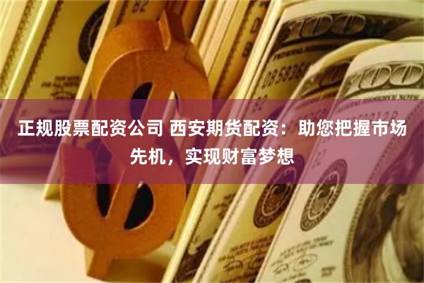 正规股票配资公司 西安期货配资：助您把握市场先机，实现财富梦想