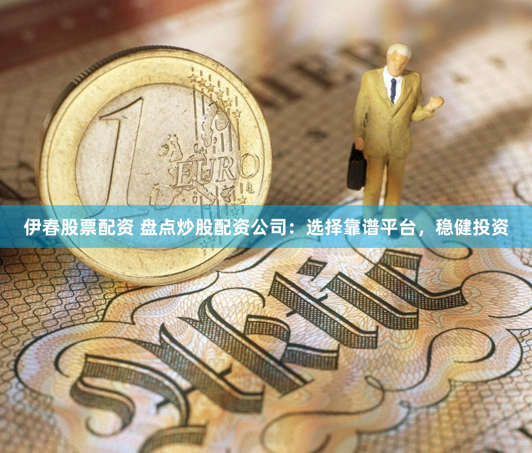 伊春股票配资 盘点炒股配资公司：选择靠谱平台，稳健投资