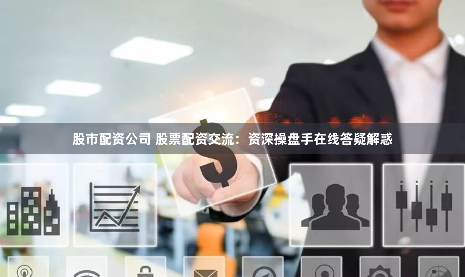 股市配资公司 股票配资交流：资深操盘手在线答疑解惑
