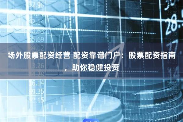 场外股票配资经营 配资靠谱门户：股票配资指南，助你稳健投资