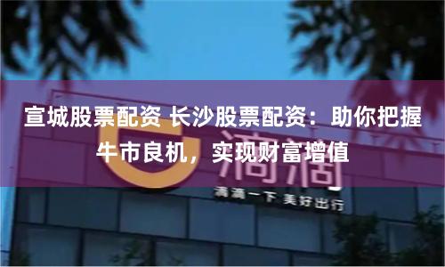 宣城股票配资 长沙股票配资：助你把握牛市良机，实现财富增值