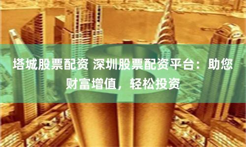 塔城股票配资 深圳股票配资平台：助您财富增值，轻松投资