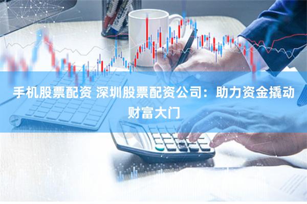 手机股票配资 深圳股票配资公司：助力资金撬动财富大门