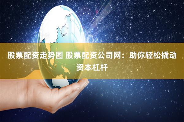 股票配资走势图 股票配资公司网：助你轻松撬动资本杠杆