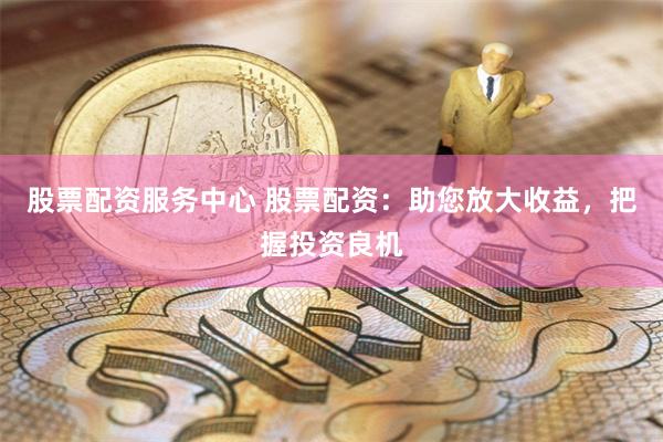 股票配资服务中心 股票配资：助您放大收益，把握投资良机