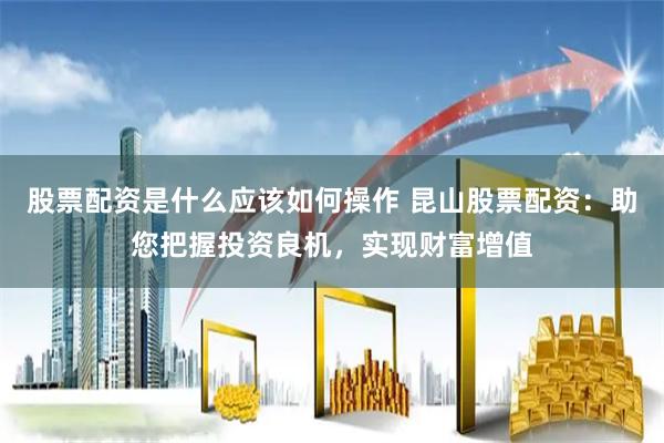 股票配资是什么应该如何操作 昆山股票配资：助您把握投资良机，实现财富增值