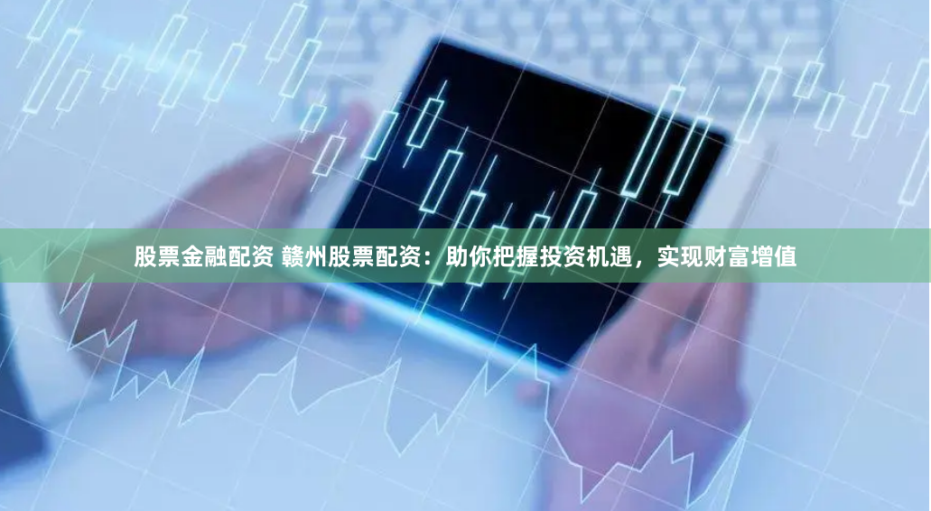 股票金融配资 赣州股票配资：助你把握投资机遇，实现财富增值