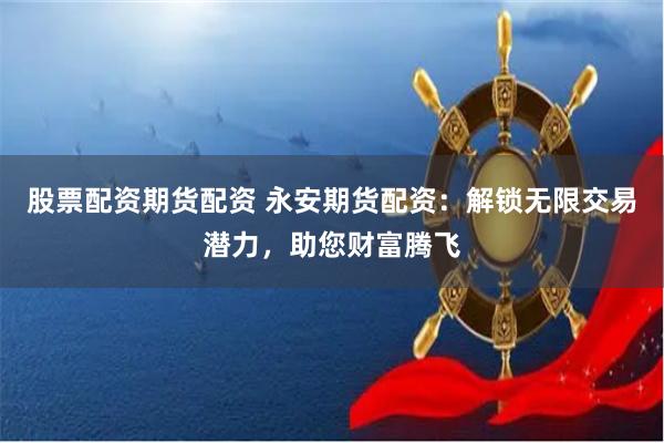 股票配资期货配资 永安期货配资：解锁无限交易潜力，助您财富腾飞